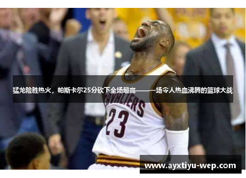 猛龙险胜热火，帕斯卡尔25分砍下全场最高——一场令人热血沸腾的篮球大战